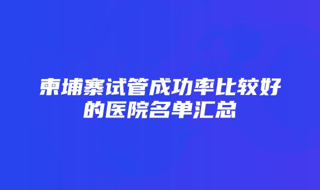 柬埔寨试管成功率比较好的医院名单汇总