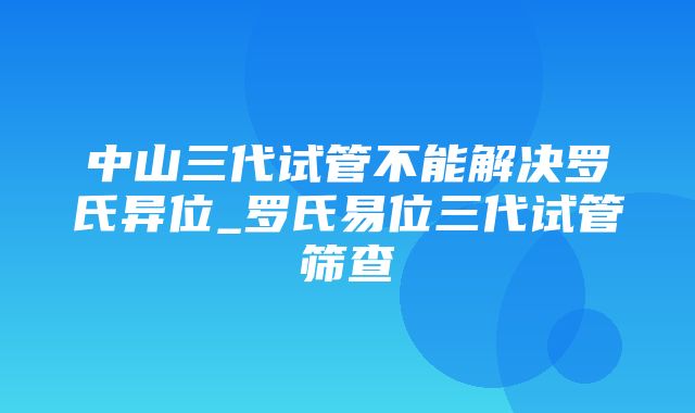 中山三代试管不能解决罗氏异位_罗氏易位三代试管筛查