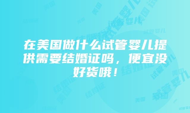 在美国做什么试管婴儿提供需要结婚证吗，便宜没好货哦！