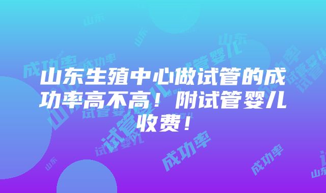 山东生殖中心做试管的成功率高不高！附试管婴儿收费！