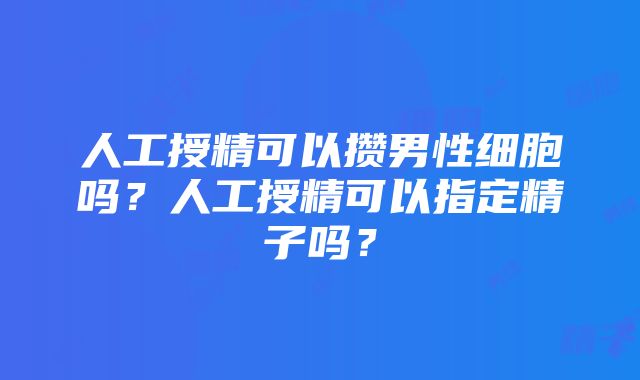 人工授精可以攒男性细胞吗？人工授精可以指定精子吗？