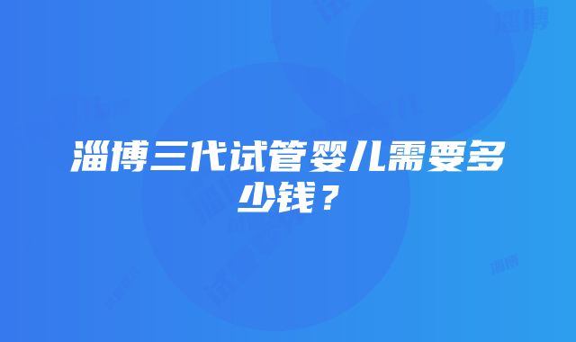 淄博三代试管婴儿需要多少钱？