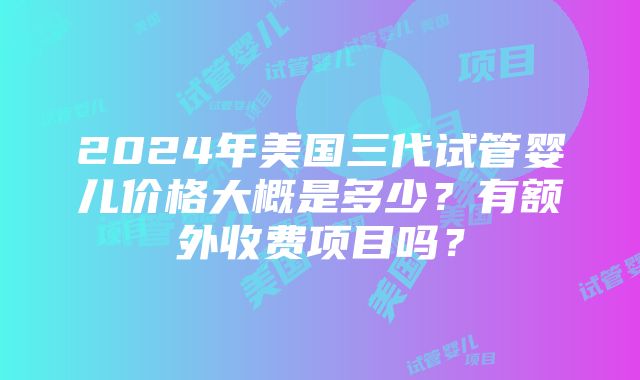 2024年美国三代试管婴儿价格大概是多少？有额外收费项目吗？