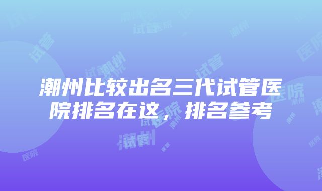 潮州比较出名三代试管医院排名在这，排名参考