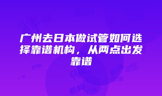 广州去日本做试管如何选择靠谱机构，从两点出发靠谱