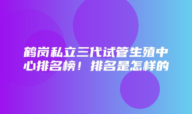 鹤岗私立三代试管生殖中心排名榜！排名是怎样的