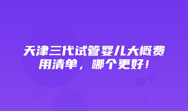 天津三代试管婴儿大概费用清单，哪个更好！