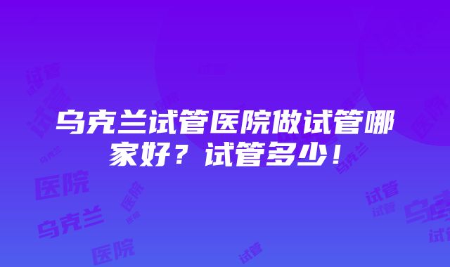 乌克兰试管医院做试管哪家好？试管多少！