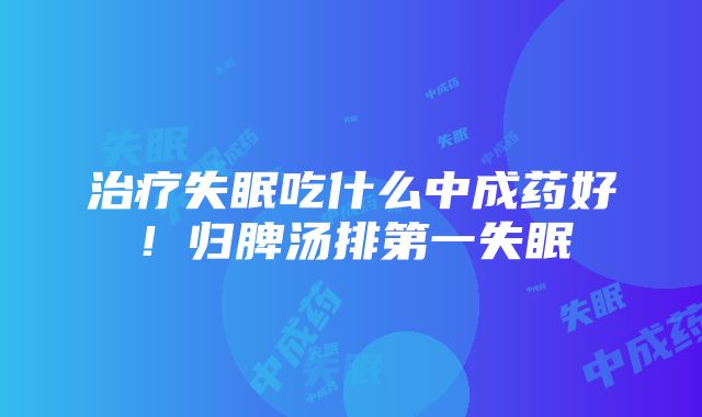 治疗失眠吃什么中成药好！归脾汤排第一失眠