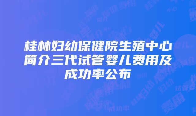 桂林妇幼保健院生殖中心简介三代试管婴儿费用及成功率公布