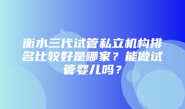 衡水三代试管私立机构排名比较好是哪家？能做试管婴儿吗？