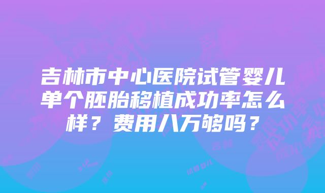 吉林市中心医院试管婴儿单个胚胎移植成功率怎么样？费用八万够吗？