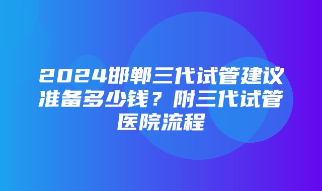 2024邯郸三代试管建议准备多少钱？附三代试管医院流程