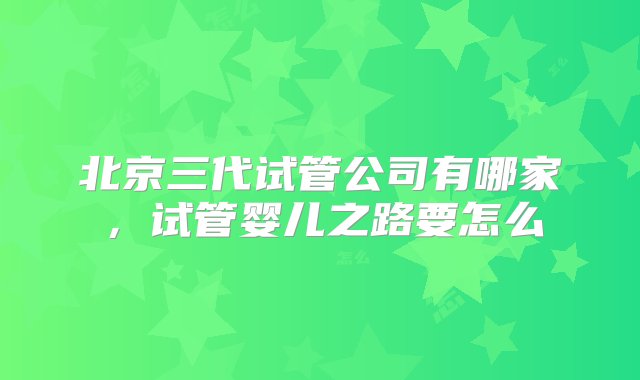 北京三代试管公司有哪家，试管婴儿之路要怎么