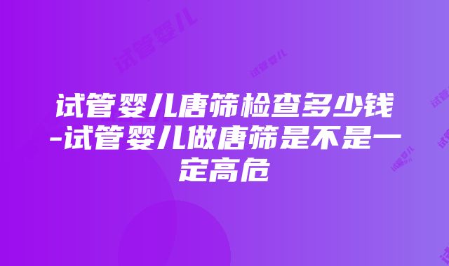 试管婴儿唐筛检查多少钱-试管婴儿做唐筛是不是一定高危