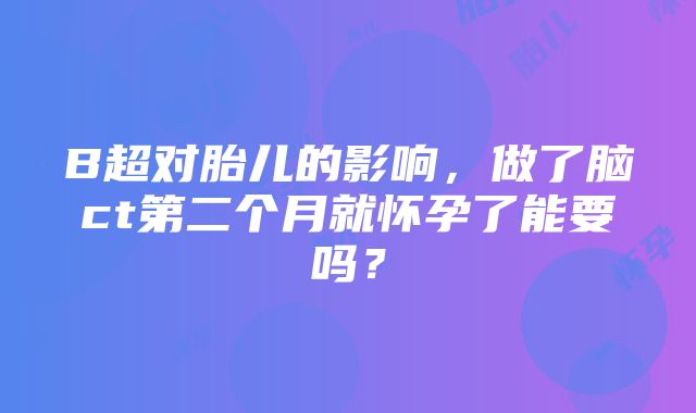 B超对胎儿的影响，做了脑ct第二个月就怀孕了能要吗？