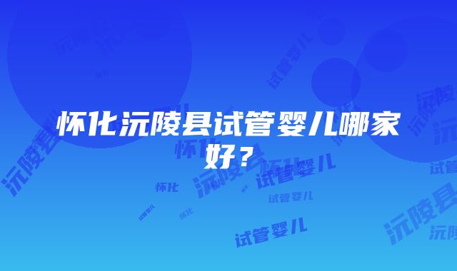 怀化沅陵县试管婴儿哪家好？