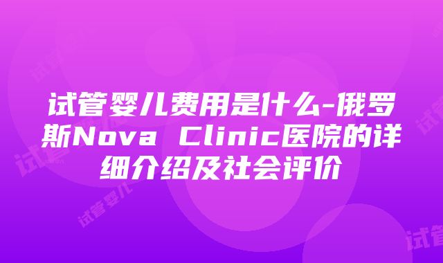 试管婴儿费用是什么-俄罗斯Nova Clinic医院的详细介绍及社会评价