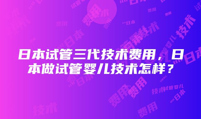 日本试管三代技术费用，日本做试管婴儿技术怎样？