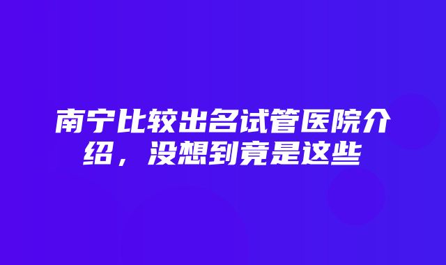 南宁比较出名试管医院介绍，没想到竟是这些