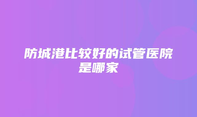 防城港比较好的试管医院是哪家