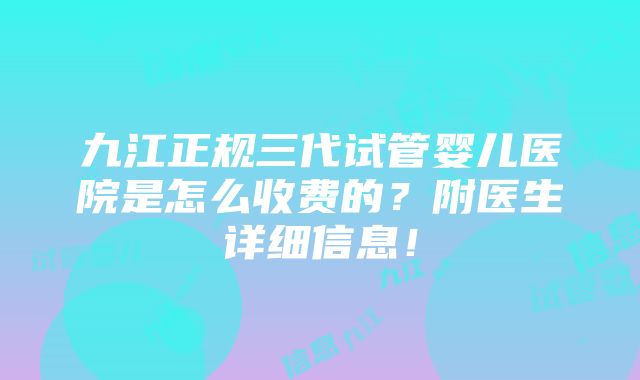 九江正规三代试管婴儿医院是怎么收费的？附医生详细信息！