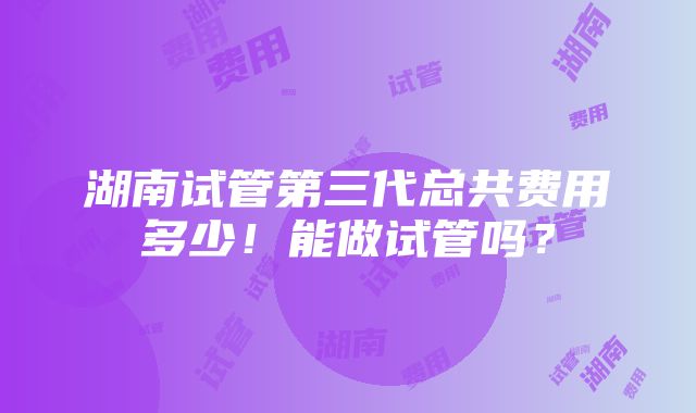 湖南试管第三代总共费用多少！能做试管吗？