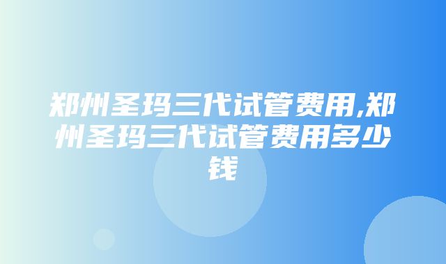 郑州圣玛三代试管费用,郑州圣玛三代试管费用多少钱