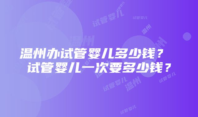 温州办试管婴儿多少钱？ 试管婴儿一次要多少钱？