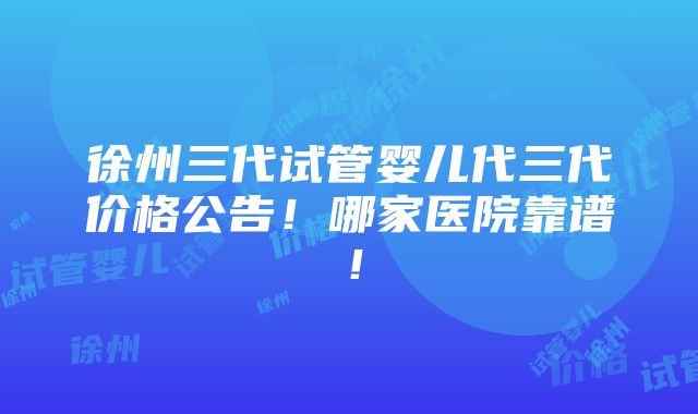 徐州三代试管婴儿代三代价格公告！哪家医院靠谱！