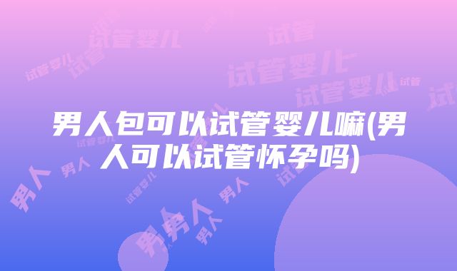 男人包可以试管婴儿嘛(男人可以试管怀孕吗)