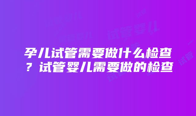 孕儿试管需要做什么检查？试管婴儿需要做的检查