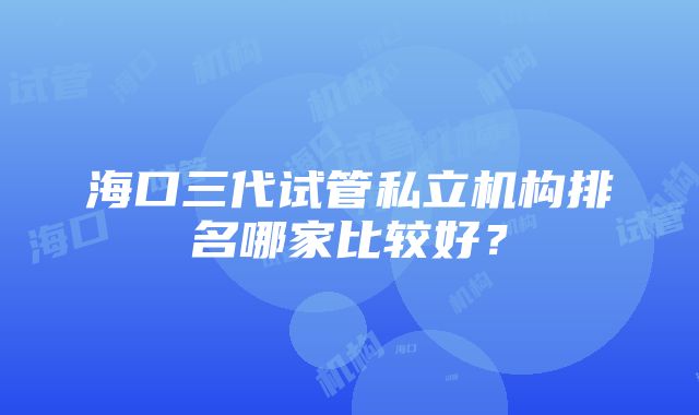 海口三代试管私立机构排名哪家比较好？