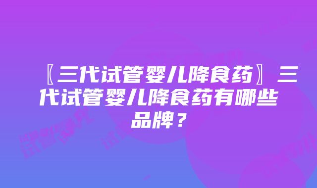 〖三代试管婴儿降食药〗三代试管婴儿降食药有哪些品牌？