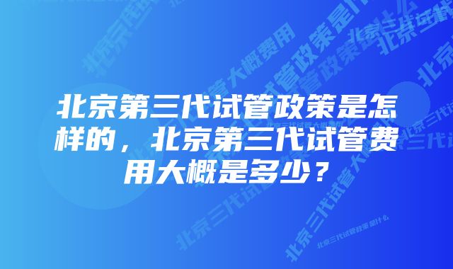 北京第三代试管政策是怎样的，北京第三代试管费用大概是多少？