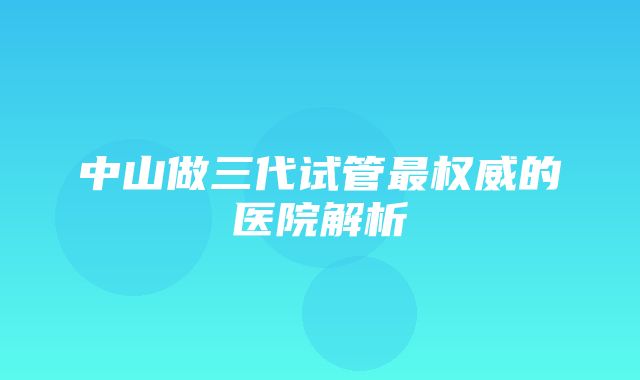 中山做三代试管最权威的医院解析