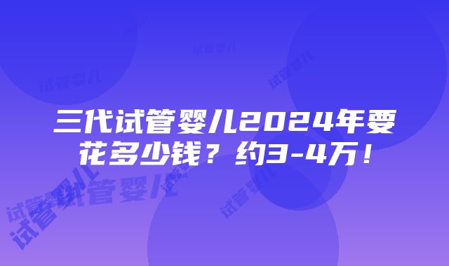 三代试管婴儿2024年要花多少钱？约3-4万！