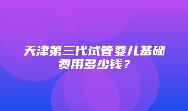 天津第三代试管婴儿基础费用多少钱？