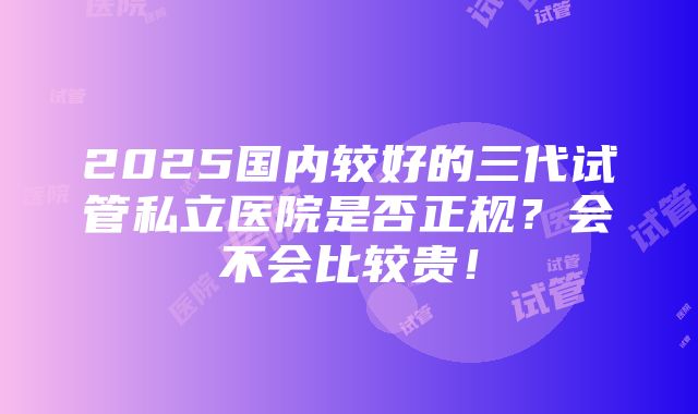 2025国内较好的三代试管私立医院是否正规？会不会比较贵！