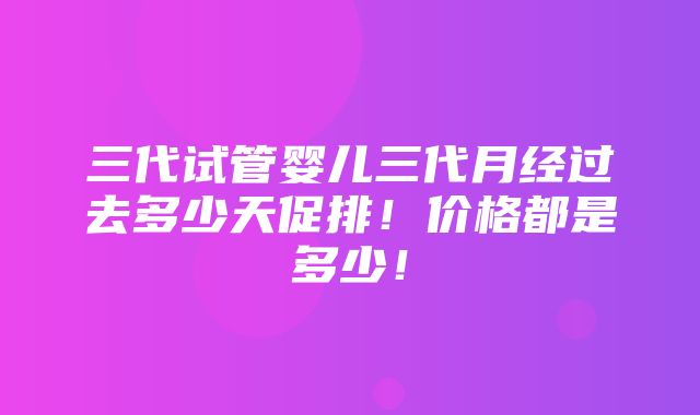 三代试管婴儿三代月经过去多少天促排！价格都是多少！