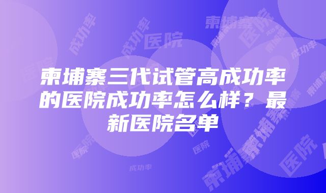 柬埔寨三代试管高成功率的医院成功率怎么样？最新医院名单