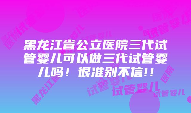 黑龙江省公立医院三代试管婴儿可以做三代试管婴儿吗！很准别不信!！