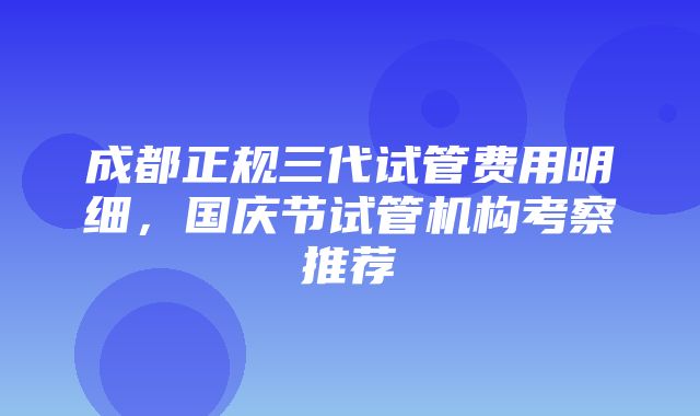 成都正规三代试管费用明细，国庆节试管机构考察推荐