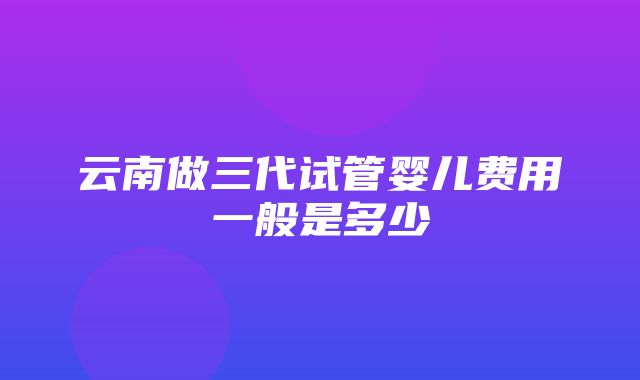 云南做三代试管婴儿费用一般是多少