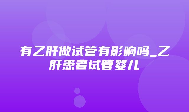 有乙肝做试管有影响吗_乙肝患者试管婴儿