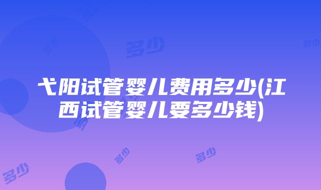 弋阳试管婴儿费用多少(江西试管婴儿要多少钱)