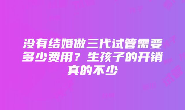 没有结婚做三代试管需要多少费用？生孩子的开销真的不少