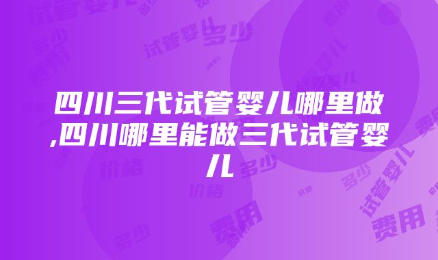 四川三代试管婴儿哪里做,四川哪里能做三代试管婴儿