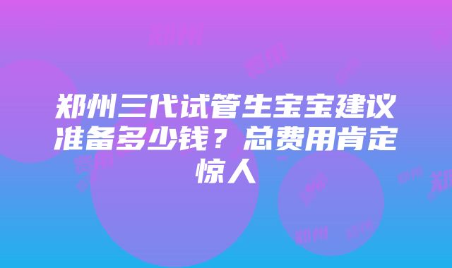 郑州三代试管生宝宝建议准备多少钱？总费用肯定惊人