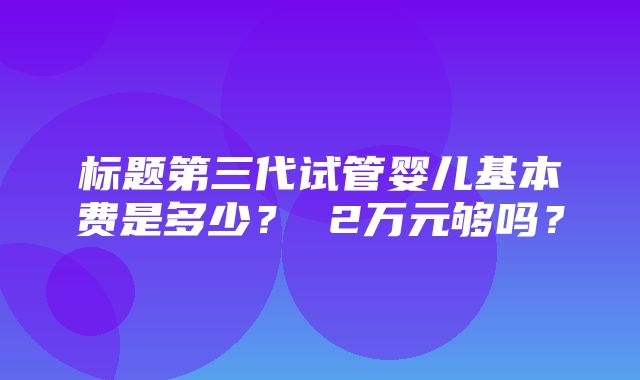 标题第三代试管婴儿基本费是多少？ 2万元够吗？